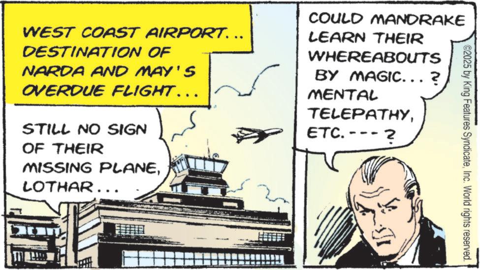 Comics OCR: ©2025 by King Features SyndicateInc. World rights reserved. WEST COAST AIRPORT. .. DESTINATION OF NARDA AND MAY'S OVERDUE FLIGHT... STILL NO SIGN OF THEIR MISSING PLANELOTHAR.. COULD MANDRAKE LEARN THEIR WHEREABOUTS BY MAGIC...? MENTAL TELEPATHYETC.- ? © 2025 by King Features SyndicateInc. World rights reserved . WEST COAST AIRPORT . .. DESTINATION OF NARDA AND MAY'S OVERDUE FLIGHT ... STILL NO SIGN OF THEIR MISSING PLANELOTHAR .. COULD MANDRAKE LEARN THEIR WHEREABOUTS BY MAGIC ... ? MENTAL TELEPATHYETC.- ?