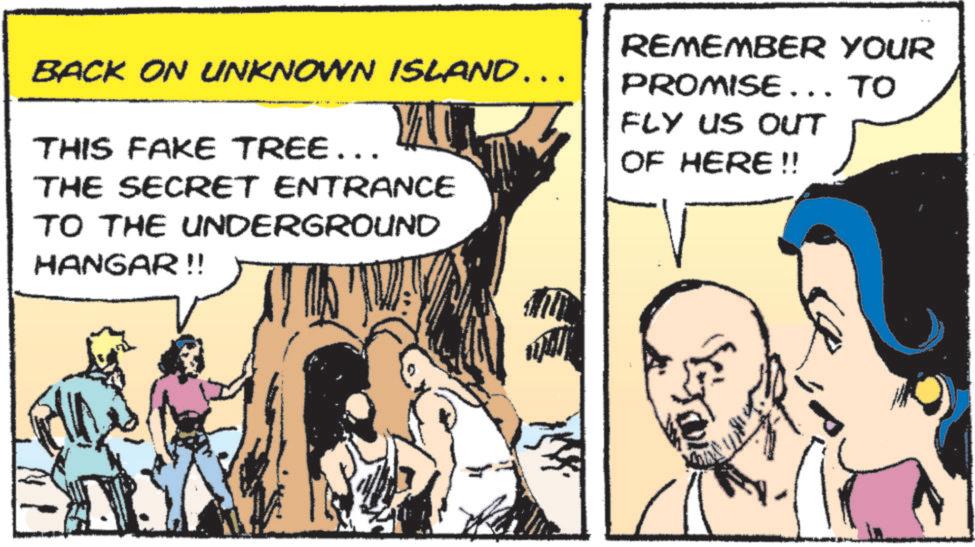 Animated cartoon OCR: BACK ON UNKNOWN ISLAND…… THIS FAKE TREE... THE SECRET ENTRANCE TO THE UNDERGROUND HANGAR!! REMEMBER YOUR PROMISE... TO FLY US OUT OF HERE!! BACK ON UNKNOWN ISLAND …… THIS FAKE TREE ... THE SECRET ENTRANCE TO THE UNDERGROUND HANGAR !! REMEMBER YOUR PROMISE ... TO FLY US OUT OF HERE !!