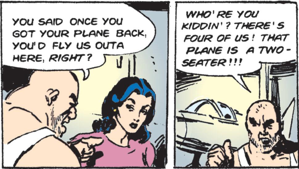 Animated cartoon OCR: YOU SAID ONCE YOU GOT YOUR PLANE BACKYOU'D FLY US OUTA HERERIGHT? WHO'RE YOU KIDDIN'? THERE'S FOUR OF US! THAT PLANE IS A TWO- SEATER!!! YOU SAID ONCE YOU GOT YOUR PLANE BACKYOU'D FLY US OUTA HERERIGHT ? WHO'RE YOU KIDDIN ' ? THERE'S FOUR OF US ! THAT PLANE IS A TWO- SEATER !!!