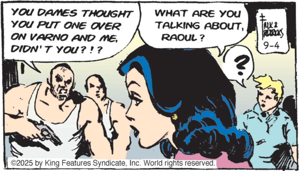 Animated cartoon OCR: YOU DAMES THOUGHT YOU PUT ONE OVER ON VARNO AND ME. DIDN'T YOU?!? WHAT ARE YOU TALKING ABOUTRAOUL? ©2025 by King Features SyndicateInc. World rights reserved. ? ALK & REDERICKS 9-4 YOU DAMES THOUGHT YOU PUT ONE OVER ON VARNO AND ME . DIDN'T YOU ? ! ? WHAT ARE YOU TALKING ABOUTRAOUL ? © 2025 by King Features SyndicateInc. World rights reserved . ? ALK & REDERICKS 9-4
