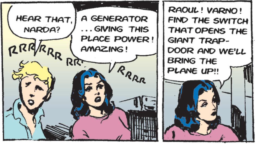 Animated cartoon OCR: HEAR THATA GENERATOR NARDA? . GIVING THIS PLACE POWER! AMAZING! RRRRRR RR RAOUL! VARNO! FIND THE SWITCH THAT OPENS THE GIANT TRAP- DOOR AND WE'LL BRING THE PLANE UP!! RRRR HEAR THATA GENERATOR NARDA ? . GIVING THIS PLACE POWER ! AMAZING ! RRRRRR RR RAOUL ! VARNO ! FIND THE SWITCH THAT OPENS THE GIANT TRAP- DOOR AND WE'LL BRING THE PLANE UP !! RRRR