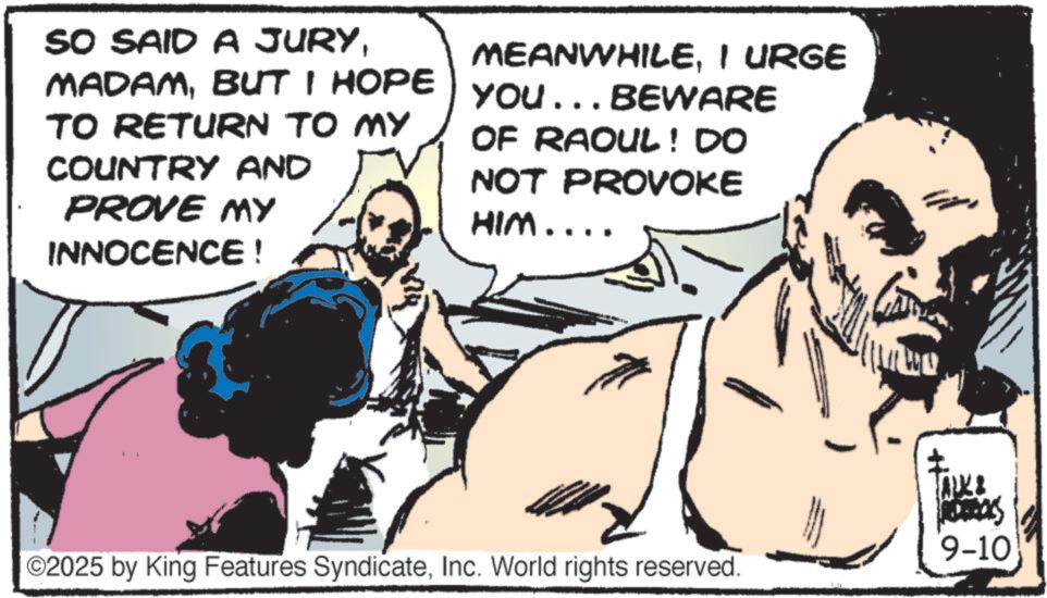 Barechestedness OCR: SO SAID A JURYBUT I HOPE TO RETURN TO MY COUNTRY AND PROVE MY INNOCENCE! MEANWHILEI URGE YOU... BEWARE OF RAOUL! DO NOT PROVOKE HIM.... ©2025 by King Features SyndicateInc. World rights reserved. 9-10 SO SAID A JURYBUT I HOPE TO RETURN TO MY COUNTRY AND PROVE MY INNOCENCE ! MEANWHILEI URGE YOU ... BEWARE OF RAOUL ! DO NOT PROVOKE HIM .... © 2025 by King Features SyndicateInc. World rights reserved . 9-10