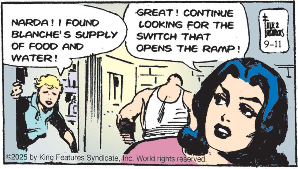 Conversation OCR: NARDA! I FOUND BLANCHE'S SUPPLY OF FOOD AND WATER! GREAT! CONTINUE LOOKING FOR THE SWITCH THAT OPENS THE RAMP! ©2025 by King Features SyndicateInc. World rights reserved. ? ??? FLORALS 9-11 NARDA ! I FOUND BLANCHE'S SUPPLY OF FOOD AND WATER ! GREAT ! CONTINUE LOOKING FOR THE SWITCH THAT OPENS THE RAMP ! © 2025 by King Features SyndicateInc. World rights reserved . ? ??? FLORALS 9-11