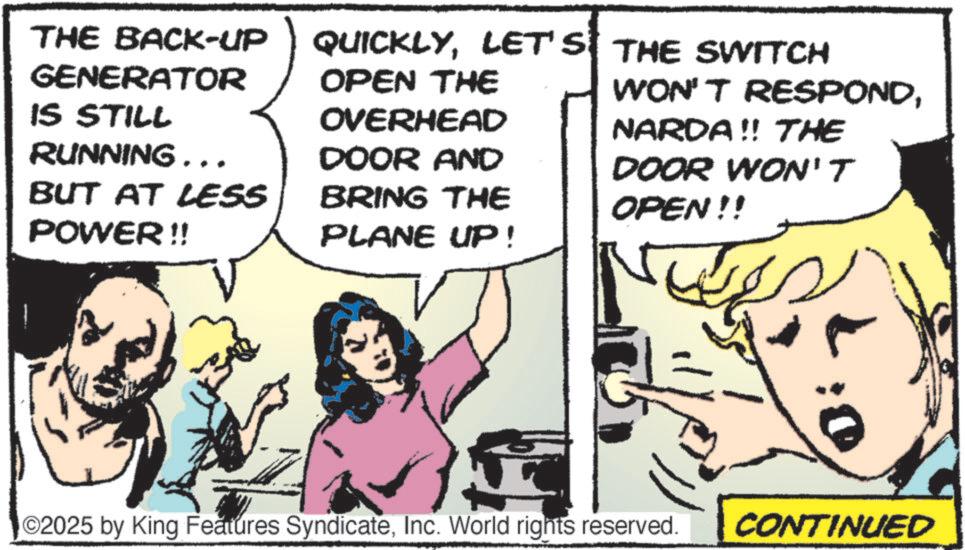 Animation OCR: THE BACK-UP GENERATOR IS STILL QUICKLYLET'S THE SWITCH OPEN THE WON'T RESPONDOVERHEAD NARDA!! THE RUNNING... DOOR AND BUT AT LESS BRING THE DOOR WON'T OPEN!! POWER!! PLANE UP! ©2025 by King Features SyndicateInc. World rights reserved. CONTINUED THE BACK - UP GENERATOR IS STILL QUICKLYLET'S THE SWITCH OPEN THE WON'T RESPONDOVERHEAD NARDA !! THE RUNNING ... DOOR AND BUT AT LESS BRING THE DOOR WON'T OPEN !! POWER !! PLANE UP ! © 2025 by King Features SyndicateInc. World rights reserved . CONTINUED