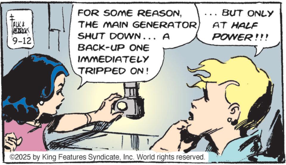 Animated cartoon OCR: ± TALK & REDERICKS 9-12 FOR SOME REASONTHE MAIN GENERATOR SHUT DOWN... A BACK-UP ONE IMMEDIATELY TRIPPED ON! BUT ONLY AT HALF POWER!!! ©2025 by King Features SyndicateInc. World rights reserved. ± TALK & REDERICKS 9-12 FOR SOME REASONTHE MAIN GENERATOR SHUT DOWN ... A BACK - UP ONE IMMEDIATELY TRIPPED ON ! BUT ONLY AT HALF POWER !!! © 2025 by King Features SyndicateInc. World rights reserved .