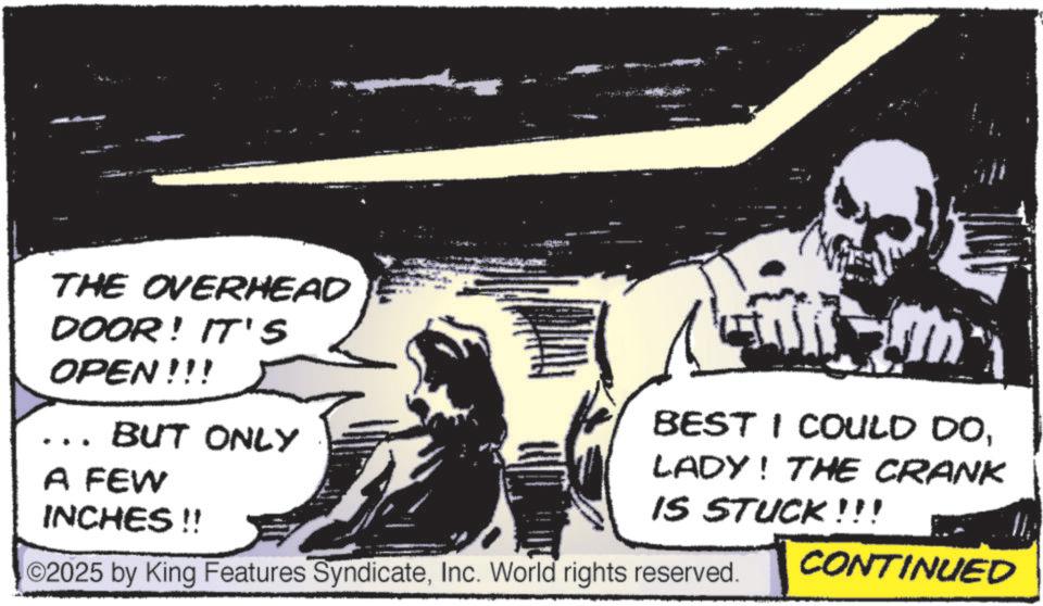 Comic book OCR: THE OVERHEAD DOOR! IT'S OPEN!!! … BUT ONLY A FEW INCHES !! BEST I COULD DOLADY! THE CRANK IS STUCK!!! ©2025 by King Features SyndicateInc. World rights reserved. CONTINUED THE OVERHEAD DOOR ! IT'S OPEN !!! … BUT ONLY A FEW INCHES !! BEST I COULD DOLADY ! THE CRANK IS STUCK !!! © 2025 by King Features SyndicateInc. World rights reserved . CONTINUED