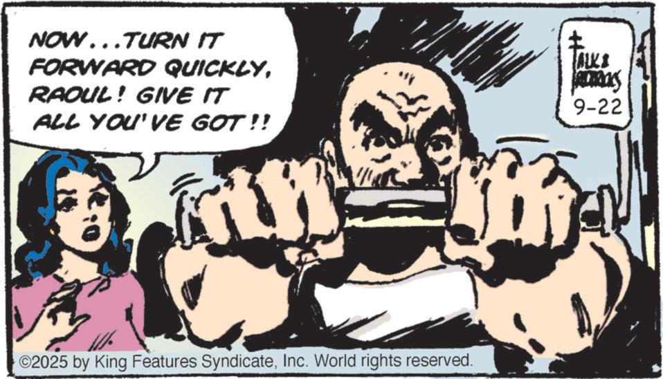 Animated cartoon OCR: NOW...TURN IT FORWARD QUICKLYRAOUL! GIVE IT ALL YOU'VE GOT!! ALK ADTROLS 9-22 ©2025 by King Features SyndicateInc. World rights reserved. NOW ... TURN IT FORWARD QUICKLYRAOUL ! GIVE IT ALL YOU'VE GOT !! ALK ADTROLS 9-22 © 2025 by King Features SyndicateInc. World rights reserved .