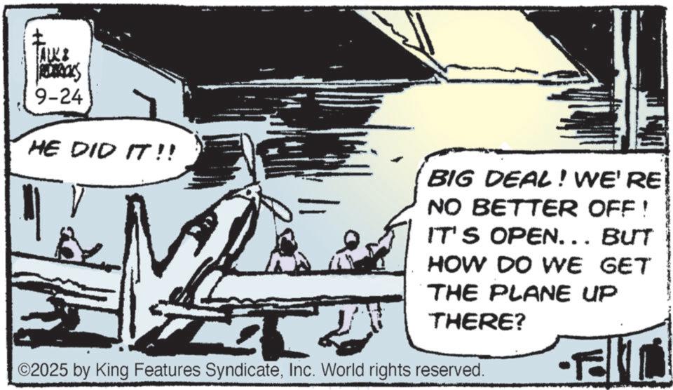 Line art OCR: ALK & 9-24 HE DID IT!! T ? BIG DEAL! WE'RE NO BETTER OFF! IT'S OPEN... BUT HOW DO WE GET THE PLANE UP THERE? ©2025 by King Features SyndicateInc. World rights reserved. ALK & 9-24 HE DID IT !! T ? BIG DEAL ! WE'RE NO BETTER OFF ! IT'S OPEN ... BUT HOW DO WE GET THE PLANE UP THERE ? © 2025 by King Features SyndicateInc. World rights reserved .