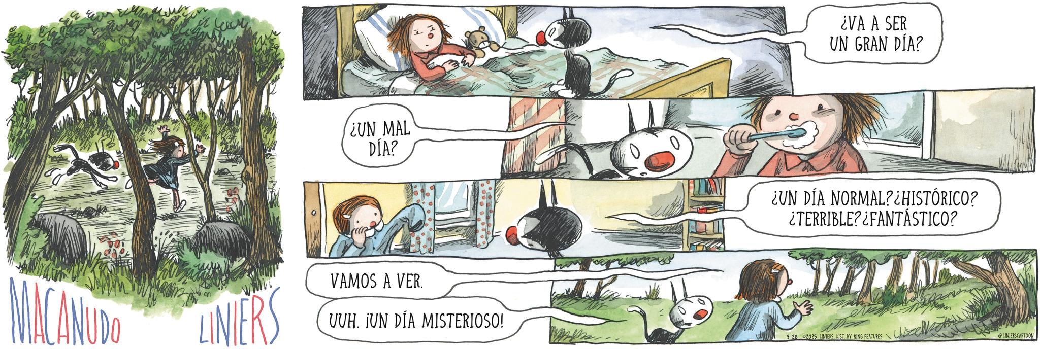 Child OCR: MACANUDO LINIERS ¿UN MAL DÍA? VAMOS A VER. UUH. ¡UN DÍA MISTERIOSO! ¿VA A SER UN GRAN DÍA? ¿UN DÍA NORMAL? ¿HISTÓRICO? ¿TERRIBLE?¿FANTÁSTICO? 9-28 2025 LINIERSDIST. BY KING FEATURES@LINIERSCARTOON MACANUDO LINIERS ¿ UN MAL DÍA ? VAMOS A VER . UUH . ¡ UN DÍA MISTERIOSO ! ¿ VA A SER UN GRAN DÍA ? ¿ UN DÍA NORMAL ? ¿ HISTÓRICO ? ¿ TERRIBLE ? ¿ FANTÁSTICO ? 9-28 2025 LINIERSDIST . BY KING FEATURES @LINIERSCARTOON