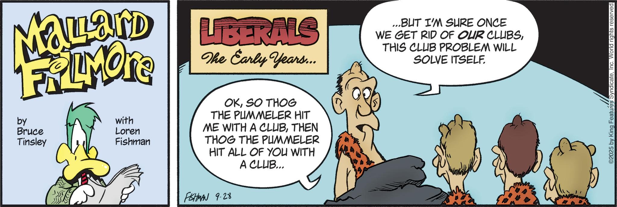 Graphics OCR: Malard FRIMORE by Bruce Tinsley with Loren Fishman LIBERALS The Early Years... ...BUT I'M SURE ONCE WE GET RID OF OUR CLUBSTHIS CLUB PROBLEM WILL SOLVE ITSELF. OKSO THOG THE PUMMELER HIT ME WITH A CLUBTHEN THOG THE PUMMELER HIT ALL OF YOU WITH A CLUB... FISHMAN 9-28 2025 by King Features SyndicateInc. World rights reserved. Malard FRIMORE by Bruce Tinsley with Loren Fishman LIBERALS The Early Years ... ... BUT I'M SURE ONCE WE GET RID OF OUR CLUBSTHIS CLUB PROBLEM WILL SOLVE ITSELF . OKSO THOG THE PUMMELER HIT ME WITH A CLUBTHEN THOG THE PUMMELER HIT ALL OF YOU WITH A CLUB ... FISHMAN 9-28 2025 by King Features SyndicateInc. World rights reserved .