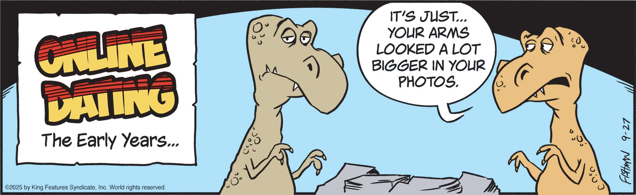 Fiction OCR: ONLINE DATING The Early Years... ©2025 by King Features SyndicateInc. World rights reserved. IT'S JUST... YOUR ARMS LOOKED A LOT BIGGER IN YOUR PHOTOS. ? FISHMAN 9-27 ONLINE DATING The Early Years ... © 2025 by King Features SyndicateInc. World rights reserved . IT'S JUST ... YOUR ARMS LOOKED A LOT BIGGER IN YOUR PHOTOS . ? FISHMAN 9-27