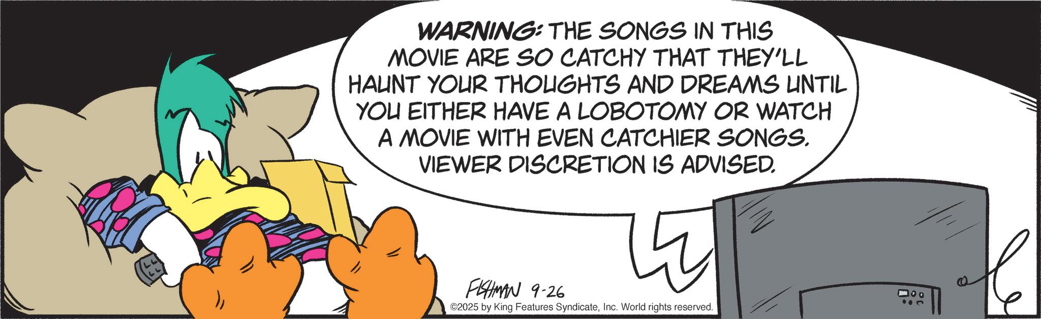 Graphic design OCR: WARNING: THE SONGS IN THIS MOVIE ARE SO CATCHY THAT THEY'LL HAUNT YOUR THOUGHTS AND DREAMS UNTIL YOU EITHER HAVE A LOBOTOMY OR WATCH A MOVIE WITH EVEN CATCHIER SONGS. VIEWER DISCRETION IS ADVISED. FISHMAN 9-26 ©2025 by King Features SyndicateInc. World rights reserved. 000 WARNING : THE SONGS IN THIS MOVIE ARE SO CATCHY THAT THEY'LL HAUNT YOUR THOUGHTS AND DREAMS UNTIL YOU EITHER HAVE A LOBOTOMY OR WATCH A MOVIE WITH EVEN CATCHIER SONGS . VIEWER DISCRETION IS ADVISED . FISHMAN 9-26 © 2025 by King Features SyndicateInc. World rights reserved . 000