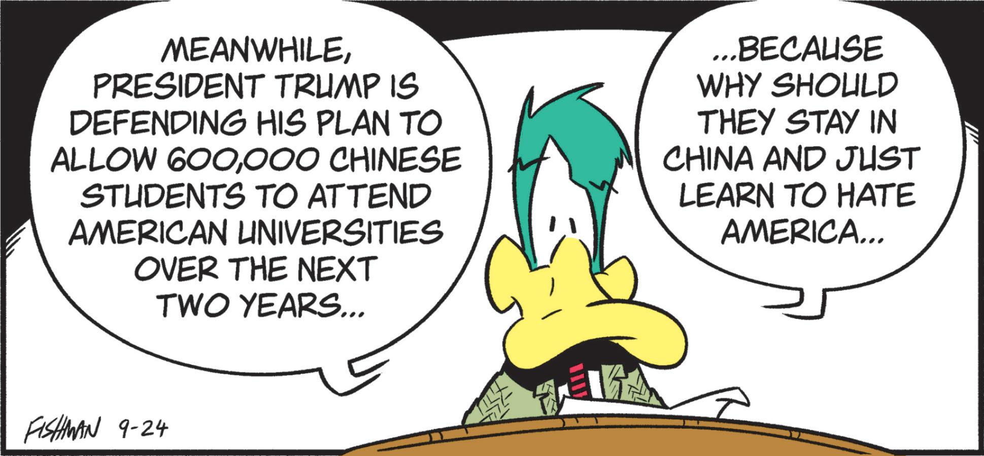 Graphics OCR: MEANWHILEPRESIDENT TRUMP IS DEFENDING HIS PLAN TO ALLOW 600000 CHINESE STUDENTS TO ATTEND AMERICAN UNIVERSITIES OVER THE NEXT TWO YEARS... ...BECAUSE WHY SHOULD THEY STAY IN CHINA AND JUST LEARN TO HATE AMERICA... FISHMAN 9-24 ?? MEANWHILEPRESIDENT TRUMP IS DEFENDING HIS PLAN TO ALLOW 600000 CHINESE STUDENTS TO ATTEND AMERICAN UNIVERSITIES OVER THE NEXT TWO YEARS ... ... BECAUSE WHY SHOULD THEY STAY IN CHINA AND JUST LEARN TO HATE AMERICA ... FISHMAN 9-24 ??