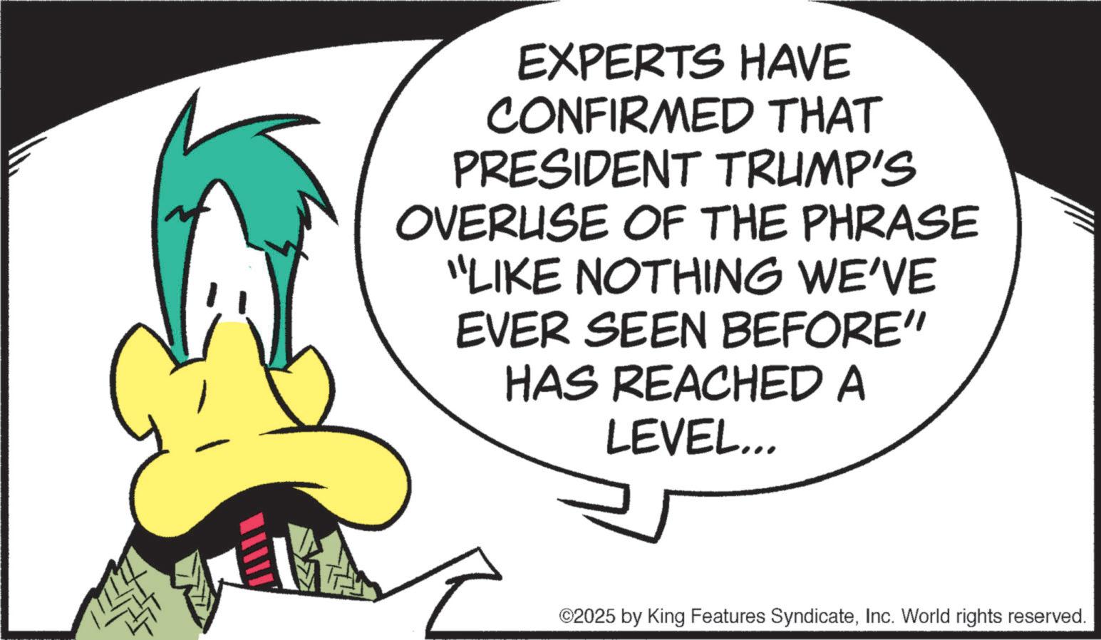 Animation OCR: EXPERTS HAVE CONFIRMED THAT PRESIDENT TRUMP'S OVERUSE OF THE PHRASE "LIKE NOTHING WE'VE EVER SEEN BEFORE" HAS REACHED A LEVEL... ©2025 by King Features SyndicateInc. World rights reserved. EXPERTS HAVE CONFIRMED THAT PRESIDENT TRUMP'S OVERUSE OF THE PHRASE " LIKE NOTHING WE'VE EVER SEEN BEFORE " HAS REACHED A LEVEL ... © 2025 by King Features SyndicateInc. World rights reserved .