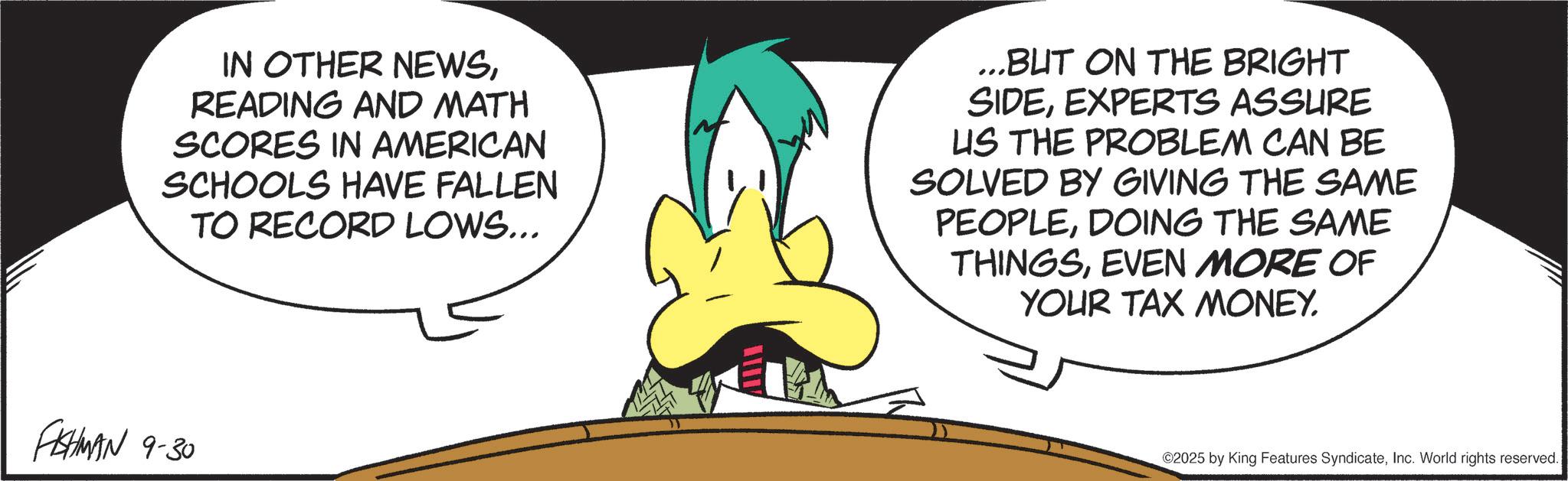 Graphic design OCR: IN OTHER NEWSREADING AND MATH SCORES IN AMERICAN SCHOOLS HAVE FALLEN TO RECORD LOWS... ...BUT ON THE BRIGHT SIDEEXPERTS ASSURE US THE PROBLEM CAN BE SOLVED BY GIVING THE SAME PEOPLEDOING THE SAME THINGSEVEN MORE OF YOUR TAX MONEY. FISHMAN 9-30 ©2025 by King Features SyndicateInc. World rights reserved. IN OTHER NEWSREADING AND MATH SCORES IN AMERICAN SCHOOLS HAVE FALLEN TO RECORD LOWS ... ... BUT ON THE BRIGHT SIDEEXPERTS ASSURE US THE PROBLEM CAN BE SOLVED BY GIVING THE SAME PEOPLEDOING THE SAME THINGSEVEN MORE OF YOUR TAX MONEY . FISHMAN 9-30 © 2025 by King Features SyndicateInc. World rights reserved .