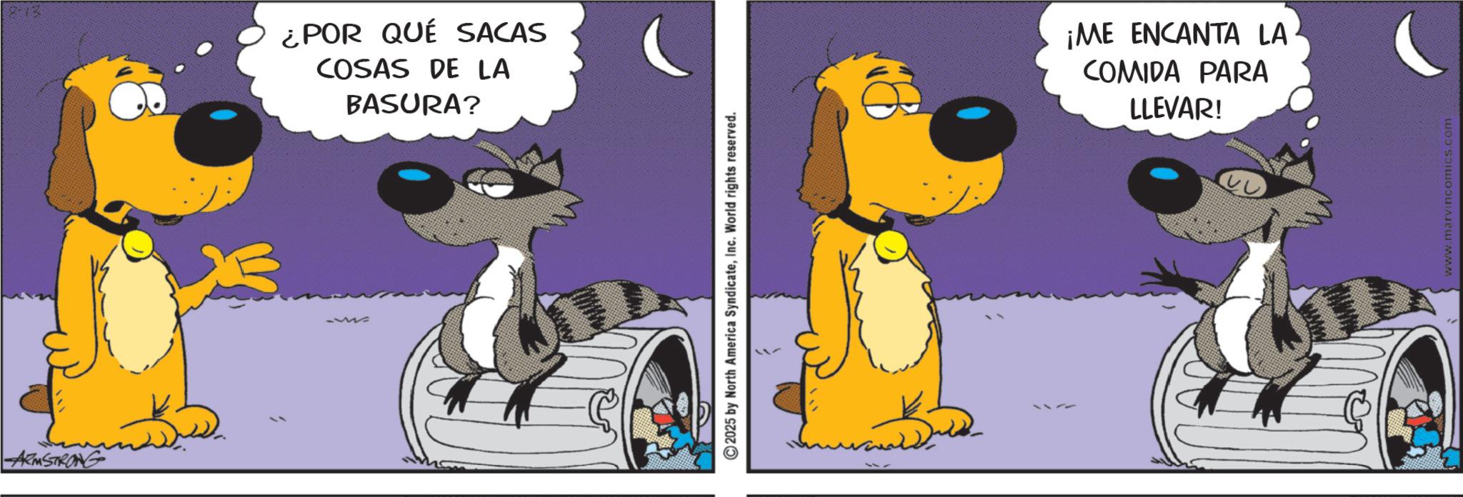 Canidae OCR: ARMSTRONG 2-12 ¿POR QUÉ SACAS COSAS DE LA BASURA? 2025 by North America SyndicateInc. World rights reserved. ¡ME ENCANTA LA COMIDA PARA LLEVAR! www.marvincomics.com ARMSTRONG 2-12 ¿ POR QUÉ SACAS COSAS DE LA BASURA ? 2025 by North America SyndicateInc. World rights reserved . ¡ ME ENCANTA LA COMIDA PARA LLEVAR ! www.marvincomics.com