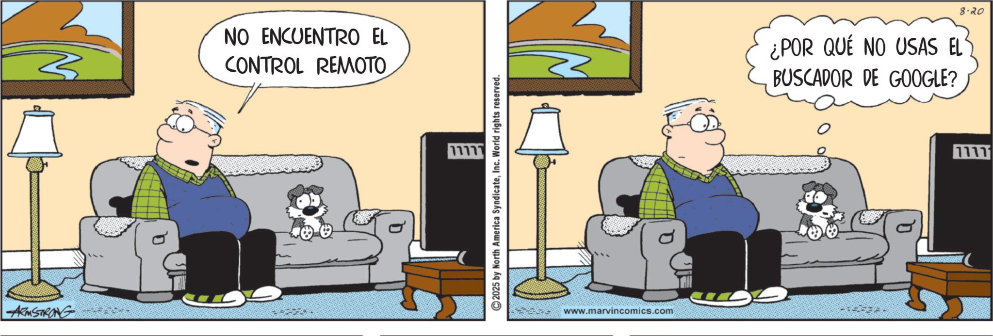 Comics OCR: ARMSTRONG 3 NO ENCUENTRO EL CONTROL REMOTO 2025 by North America SyndicateInc. World rights reserved. www.marvincomics.com ¿POR QUÉ NO USAS EL BUSCADOR DE GOOGLE? 8-20 ARMSTRONG 3 NO ENCUENTRO EL CONTROL REMOTO 2025 by North America SyndicateInc. World rights reserved . www.marvincomics.com ¿ POR QUÉ NO USAS EL BUSCADOR DE GOOGLE ? 8-20