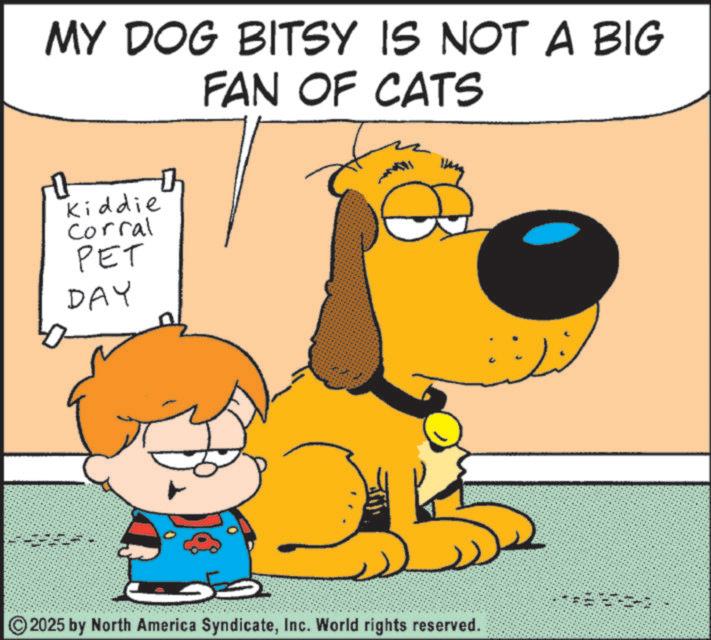 Fictional character OCR: MY DOG BITSY IS NOT A BIG FAN OF CATS 0 Kiddie Corral PET DAY 2025 by North America SyndicateInc. World rights reserved. MY DOG BITSY IS NOT A BIG FAN OF CATS 0 Kiddie Corral PET DAY 2025 by North America SyndicateInc. World rights reserved .