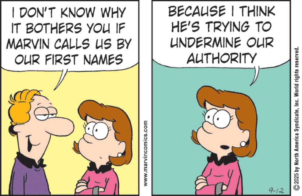 Gesture OCR: I DON'T KNOW WHY IT BOTHERS YOU IF MARVIN CALLS US BY OUR FIRST NAMES 7 BECAUSE I THINK HE'S TRYING TO UNDERMINE OUR AUTHORITY www.marvincomics.com 9-12 2025 by North America SyndicateInc. World rights reserved. I DON'T KNOW WHY IT BOTHERS YOU IF MARVIN CALLS US BY OUR FIRST NAMES 7 BECAUSE I THINK HE'S TRYING TO UNDERMINE OUR AUTHORITY www.marvincomics.com 9-12 2025 by North America SyndicateInc. World rights reserved .