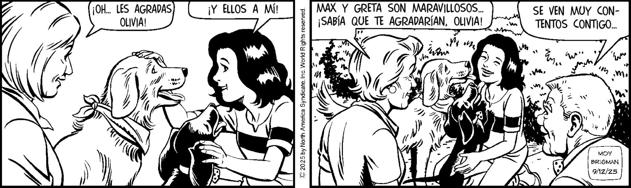 Animated cartoon OCR: ¡OH... LES AGRADAS) OLIVIA! ¡Y ELLOS A MÍ! ©2025 by North America SyndicateInc. World Rights reserved. MAX Y GRETA SON MARAVILLOSOS... ¡SABÍA QUE TE AGRADARÍANOLIVIA! m W SE VEN MUY CON- TENTOS CONTIGO... Even immi MOY BRIGMAN 9/12/25 ¡ OH ... LES AGRADAS ) OLIVIA ! ¡ Y ELLOS A MÍ ! © 2025 by North America SyndicateInc. World Rights reserved . MAX Y GRETA SON MARAVILLOSOS ... ¡ SABÍA QUE TE AGRADARÍANOLIVIA ! m W SE VEN MUY CON- TENTOS CONTIGO ... Even immi MOY BRIGMAN 9/12/25