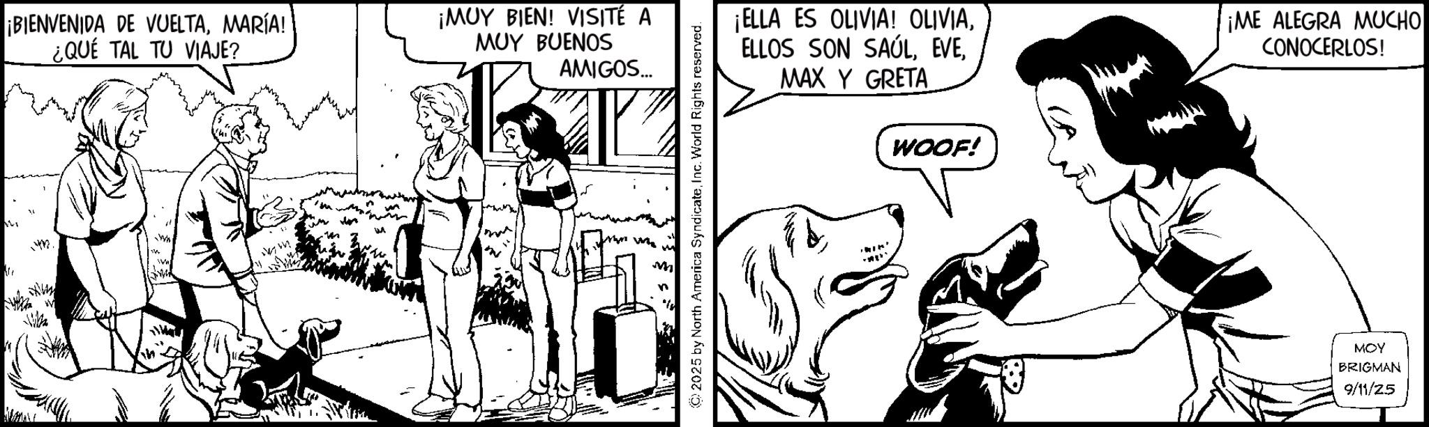 Working animal OCR: 1432. ¡BIENVENIDA DE VUELTAMARÍA! ¿QUE TAL TU VIAJE? ¡MUY BIEN! VISITÉ A MUY BUENOS AMIGOS... © 2025 by North America SyndicateInc. World Rights reserved. ¡ELLA ES OLIVIA! OLIVIAMAX Y GRETA WOOF! ¡ME ALEGRA MUCHO CONOCERLOS! 'IK' MOY BRIGMAN 9/11/25 1432 . ¡ BIENVENIDA DE VUELTAMARÍA ! ¿ QUE TAL TU VIAJE ? ¡ MUY BIEN ! VISITÉ A MUY BUENOS AMIGOS ... © 2025 by North America SyndicateInc. World Rights reserved . ¡ ELLA ES OLIVIA ! OLIVIAELLOS SON SAÚLMAX Y GRETA WOOF ! ¡ ME ALEGRA MUCHO CONOCERLOS ! ' IK ' MOY BRIGMAN 9/11/25