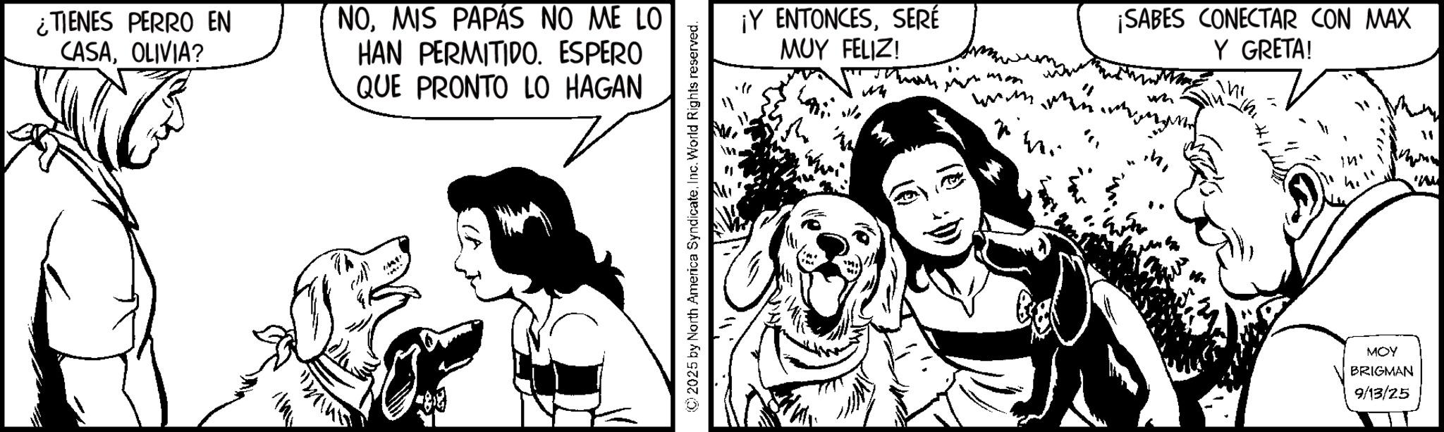 Canidae OCR: ¿TIENES PERRO EN CASAOLIVIA? NOMIS PAPÁS NO ME LO HAN PERMITIDO. ESPERO QUE PRONTO LO HAGAN ©2025 by North America SyndicateInc. World Rights reserved. ¡Y ENTONCESSERÉ MUY FELIZ! mm www.w ? ¡SABES CONECTAR CON MAX Y GRETA! " MOY BRIGMAN 9/13/25 " www ¿ TIENES PERRO EN CASAOLIVIA ? NOMIS PAPÁS NO ME LO HAN PERMITIDO . ESPERO QUE PRONTO LO HAGAN © 2025 by North America SyndicateInc. World Rights reserved . ¡ Y ENTONCESSERÉ MUY FELIZ ! mm www.w ? ¡ SABES CONECTAR CON MAX Y GRETA ! " MOY BRIGMAN 9/13/25 " www