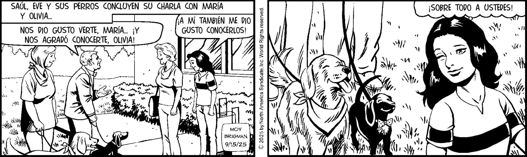 Fictional character OCR: " SAÚLEVE Y SUS PERROS CONCLUYEN SU CHARLA CON MARÍA Y OLIVIA.... NOS DIO GUSTO VERTEMARÍA... ¡Y NOS AGRADÓ CONOCERTEOLIVIA! A MÍ TAMBIÉN ME DIO GUSTO CONOCERLOS! M WA MOY W BRIGMAN 9/15/25 n (C) 2025 by North America SyndicateInc. World Rights reserved. W 1411 ? ¡SOBRE TODO A USTEDES! ? ? ? " SAÚLEVE Y SUS PERROS CONCLUYEN SU CHARLA CON MARÍA Y OLIVIA .... NOS DIO GUSTO VERTEMARÍA ... ¡ Y NOS AGRADÓ CONOCERTEOLIVIA ! A MÍ TAMBIÉN ME DIO GUSTO CONOCERLOS ! M WA MOY W BRIGMAN 9/15/25 n ( C ) 2025 by North America SyndicateInc. World Rights reserved . W 1411 ? ¡ SOBRE TODO A USTEDES ! ? ? ?