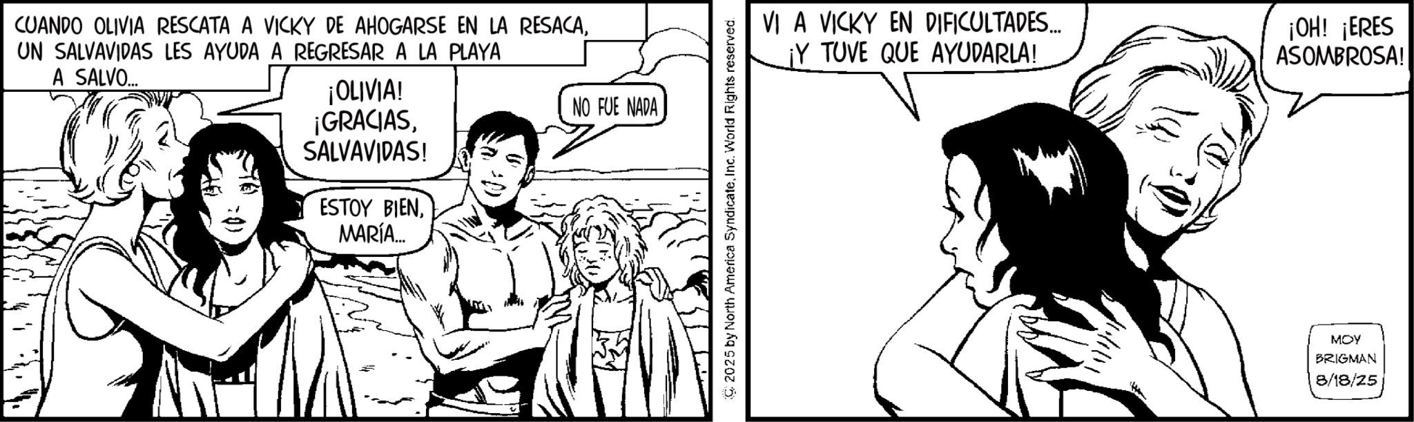 Line art OCR: CUANDO OLIVIA RESCATA A VICKY DE AHOGARSE EN LA RESACAUN SALVAVIDAS LES AYUDA A REGRESAR A LA PLAYA A SALVO... ¡OLIVIA! ¡GRACIASSALVAVIDAS! ESTOY BIENMARÍA... NO FUE NADA 2025 by North America SyndicateInc. World Rights reserved. VI A VICKY EN DIFICULTADES... ¡Y TUVE QUE AYUDARLA! ¡OH! ¡ERES ASOMBROSA! MOY BRIGMAN 8/18/25 CUANDO OLIVIA RESCATA A VICKY DE AHOGARSE EN LA RESACAUN SALVAVIDAS LES AYUDA A REGRESAR A LA PLAYA A SALVO ... ¡ OLIVIA ! ¡ GRACIASSALVAVIDAS ! ESTOY BIENMARÍA ... NO FUE NADA 2025 by North America SyndicateInc. World Rights reserved . VI A VICKY EN DIFICULTADES ... ¡ Y TUVE QUE AYUDARLA ! ¡ OH ! ¡ ERES ASOMBROSA ! MOY BRIGMAN 8/18/25