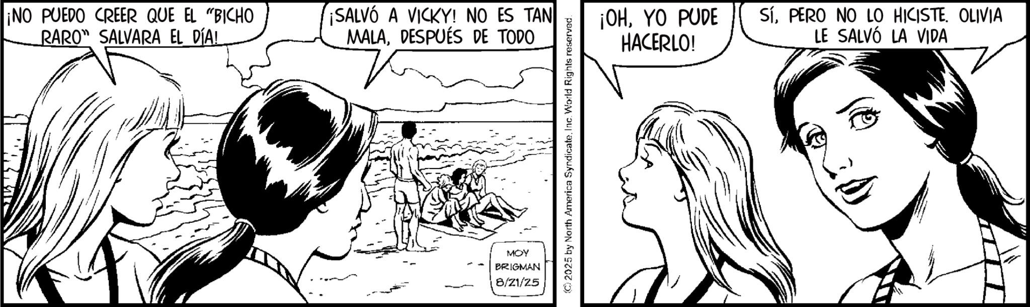 Line art OCR: ¡NO PUEDO CREER QUE EL "BICHO RARO" SALVARA EL DÍA! ¡SALVÓ A VICKY! NO ES TAN MALADESPUÉS DE TODO MOY BRIGMAN 8/21/25 © 2025 by North America SyndicateInc. World Rights reserved. ¡OHYO PUDE HACERLO! SíPERO NO LO HICISTE. OLIVIA LE SALVÓ LA VIDA ¡ NO PUEDO CREER QUE EL " BICHO RARO " SALVARA EL DÍA ! ¡ SALVÓ A VICKY ! NO ES TAN MALADESPUÉS DE TODO MOY BRIGMAN 8/21/25 © 2025 by North America SyndicateInc. World Rights reserved . ¡ OHYO PUDE HACERLO ! SíPERO NO LO HICISTE . OLIVIA LE SALVÓ LA VIDA