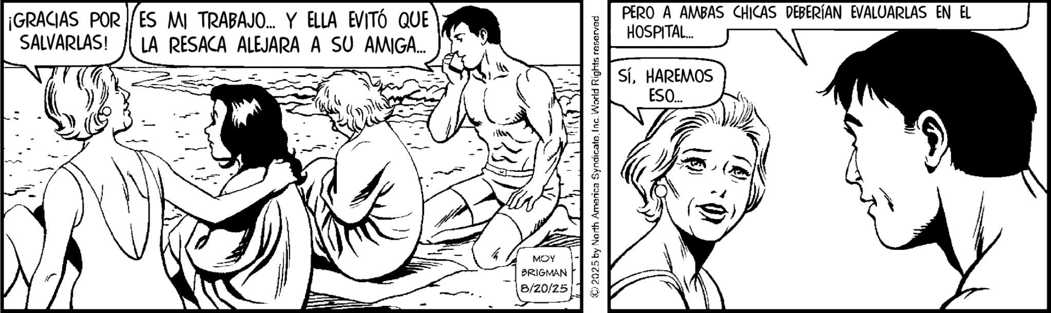 Fiction OCR: ¡GRACIAS POR ES MI TRABAJO... Y ELLA EVITÓ QUE SALVARLAS! LA RESACA ALEJARA A SU AMIGA... MOY BRIGMAN 8/20/25 PERO A AMBAS CHICAS DEBERÍAN EVALUARLAS EN EL HOSPITAL... SÍHAREMOS ESO... (C) 2025 by North America SyndicateInc. World Rights reserved. ¡ GRACIAS POR ES MI TRABAJO ... Y ELLA EVITÓ QUE SALVARLAS ! LA RESACA ALEJARA A SU AMIGA ... MOY BRIGMAN 8/20/25 PERO A AMBAS CHICAS DEBERÍAN EVALUARLAS EN EL HOSPITAL ... SÍHAREMOS ESO ... ( C ) 2025 by North America SyndicateInc. World Rights reserved .