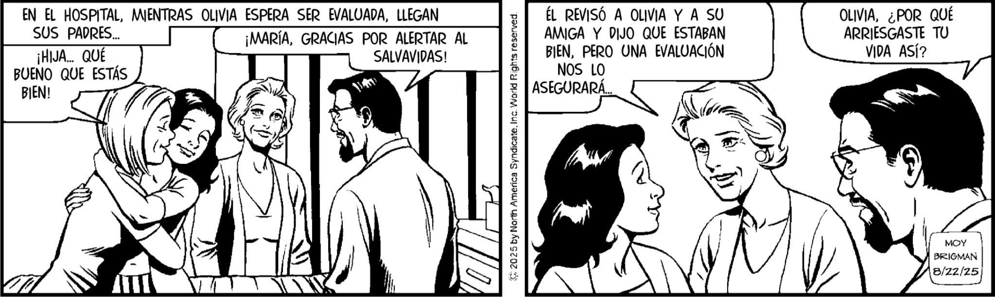 Fiction OCR: EN EL HOSPITALLLEGAN SUS PADRES... ¡HIJA... QUE BUENO QUE ESTÁS BIEN! ¡MARÍAGRACIAS POR ALERTAR AL SALVAVIDAS! ÉL REVISÓ A OLIVIA Y A SU AMIGA Y DIJO QUE ESTABAN BIENPERO UNA EVALUACIÓN NOS LO ASEGURARÁ... OLIVIA¿POR QUÉ ARRIESGASTE TU VIDA ASÍ? C2025 by North America SyndicateInc. World Rights reserved. MOY BRIGMAN 8/22/25 EN EL HOSPITALMIENTRAS OLIVIA ESPERA SER EVALUADALLEGAN SUS PADRES ... ¡ HIJA ... QUE BUENO QUE ESTÁS BIEN ! ¡ MARÍAGRACIAS POR ALERTAR AL SALVAVIDAS ! ÉL REVISÓ A OLIVIA Y A SU AMIGA Y DIJO QUE ESTABAN BIENPERO UNA EVALUACIÓN NOS LO ASEGURARÁ ... OLIVIA¿ POR QUÉ ARRIESGASTE TU VIDA ASÍ ? C2025 by North America SyndicateInc. World Rights reserved . MOY BRIGMAN 8/22/25