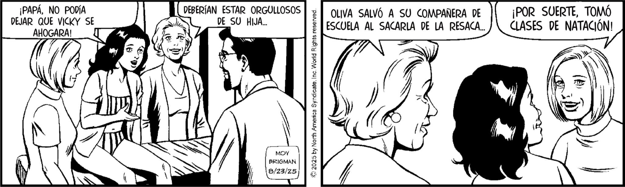 Comic book OCR: ¡PAPÁNO PODÍA DEJAR QUE VICKY SE AHOGARA! DEBERÍAN ESTAR ORGULLOSOS DE SU HIJA... MOY BRIGMAN 8/23/25 2025 by North America Syndicate. Inc. World Rights reserved. OLIVA SALVÓ A SU COMPAÑERA DE ESCUELA AL SACARLA DE LA RESACA... ¡POR SUERTETOMÓ CLASES DE NATACIÓN! ¡ PAPÁNO PODÍA DEJAR QUE VICKY SE AHOGARA ! DEBERÍAN ESTAR ORGULLOSOS DE SU HIJA ... MOY BRIGMAN 8/23/25 2025 by North America Syndicate . Inc. World Rights reserved . OLIVA SALVÓ A SU COMPAÑERA DE ESCUELA AL SACARLA DE LA RESACA ... ¡ POR SUERTETOMÓ CLASES DE NATACIÓN !