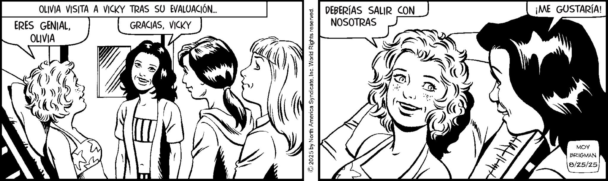 Fiction OCR: OLIVIA VISITA A VICKY TRAS SU EVALUACIÓN.... ERES GENIALOLIVIA GRACIASVICKY © 2025 by North America SyndicateInc. World Rights reserved. DEBERÍAS SALIR CON NOSOTRAS 14/11-42 ¡ME GUSTARÍA! MOY BRIGMAN 18/25/25 OLIVIA VISITA A VICKY TRAS SU EVALUACIÓN .... ERES GENIALOLIVIA GRACIASVICKY © 2025 by North America SyndicateInc. World Rights reserved . DEBERÍAS SALIR CON NOSOTRAS 14 / 11-42 ¡ ME GUSTARÍA ! MOY BRIGMAN 18/25/25