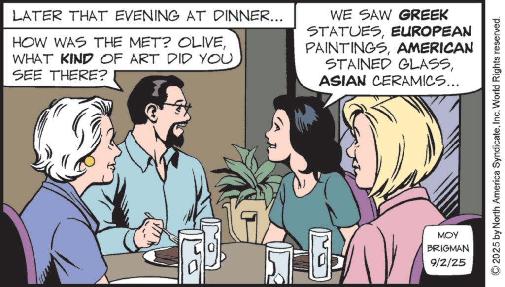 Fictional character OCR: LATER THAT EVENING AT DINNER... HOW WAS THE MET? OLIVEWHAT KIND OF ART DID YOU SEE THERE? WE SAW GREEK STATUESEUROPEAN PAINTINGSAMERICAN STAINED GLASSASIAN CERAMICS... B MOY BRIGMAN 9/2/25 2025 by North America SyndicateInc. World Rights reserved. LATER THAT EVENING AT DINNER ... HOW WAS THE MET ? OLIVEWHAT KIND OF ART DID YOU SEE THERE ? WE SAW GREEK STATUESEUROPEAN PAINTINGSAMERICAN STAINED GLASSASIAN CERAMICS ... B MOY BRIGMAN 9/2/25 2025 by North America SyndicateInc. World Rights reserved .