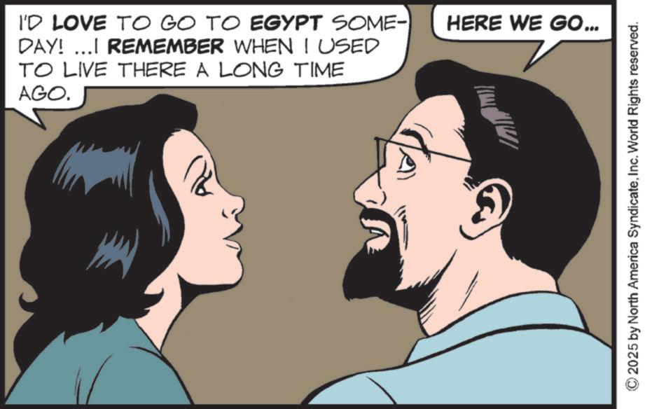 Publication OCR: I'D LOVE TO GO TO EGYPT SOME- HERE WE GO... DAY! ...I REMEMBER WHEN I USED TO LIVE THERE A LONG TIME AGO. B 2025 by North America SyndicateInc. World Rights reserved. I'D LOVE TO GO TO EGYPT SOME- HERE WE GO ... DAY ! ... I REMEMBER WHEN I USED TO LIVE THERE A LONG TIME AGO . B 2025 by North America SyndicateInc. World Rights reserved .
