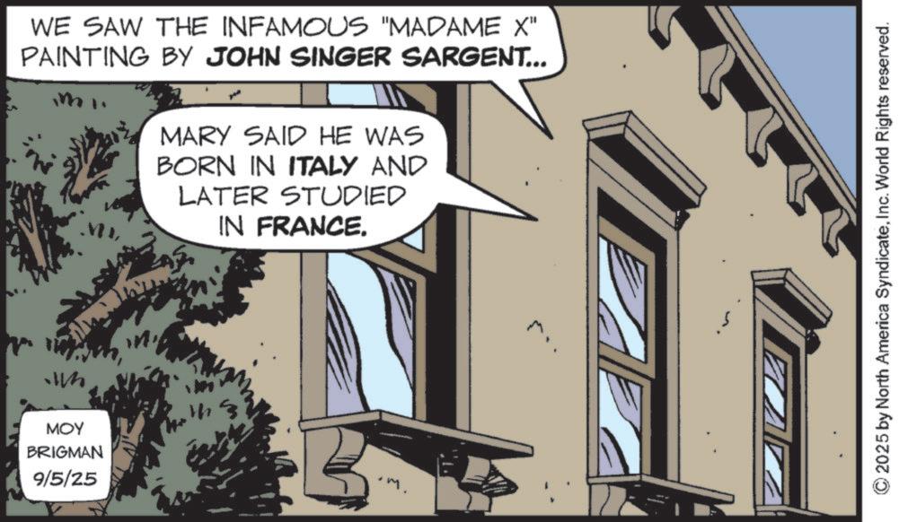 Animated cartoon OCR: WE SAW THE INFAMOUS "MADAME X" PAINTING BY JOHN SINGER SARGENT... MARY SAID HE WAS BORN IN ITALY AND LATER STUDIED IN FRANCE. MOY BRIGMAN 9/5/25 .m. 2025 by North America SyndicateInc. World Rights reserved. WE SAW THE INFAMOUS " MADAME X " PAINTING BY JOHN SINGER SARGENT ... MARY SAID HE WAS BORN IN ITALY AND LATER STUDIED IN FRANCE . MOY BRIGMAN 9/5/25 .m . 2025 by North America SyndicateInc. World Rights reserved .