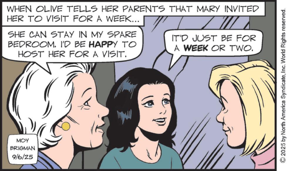 Animated cartoon OCR: MOY BRIGMAN 9/6/25 WHEN OLIVE TELLS HER PARENTS THAT MARY INVITED HER TO VISIT FOR A WEEK... SHE CAN STAY IN MY SPARE BEDROOM. I'D BE HAPPY TO HOST HER FOR A VISIT. IT'D JUST BE FOR A WEEK OR TWO. 2025 by North America SyndicateInc. World Rights reserved. MOY BRIGMAN 9/6/25 WHEN OLIVE TELLS HER PARENTS THAT MARY INVITED HER TO VISIT FOR A WEEK ... SHE CAN STAY IN MY SPARE BEDROOM . I'D BE HAPPY TO HOST HER FOR A VISIT . IT'D JUST BE FOR A WEEK OR TWO . 2025 by North America SyndicateInc. World Rights reserved .