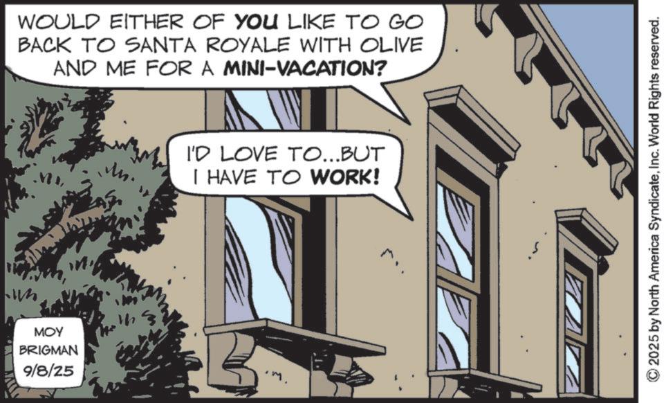 Animated cartoon OCR: WOULD EITHER OF YOU LIKE TO GO BACK TO SANTA ROYALE WITH OLIVE AND ME FOR A MINI-VACATION? MOY BRIGMAN 9/8/25 ?? I'D LOVE TO...BUT I HAVE TO WORK! .m. 2025 by North America SyndicateInc. World Rights reserved. WOULD EITHER OF YOU LIKE TO GO BACK TO SANTA ROYALE WITH OLIVE AND ME FOR A MINI - VACATION ? MOY BRIGMAN 9/8/25 ?? I'D LOVE TO ... BUT I HAVE TO WORK ! .m . 2025 by North America SyndicateInc. World Rights reserved .
