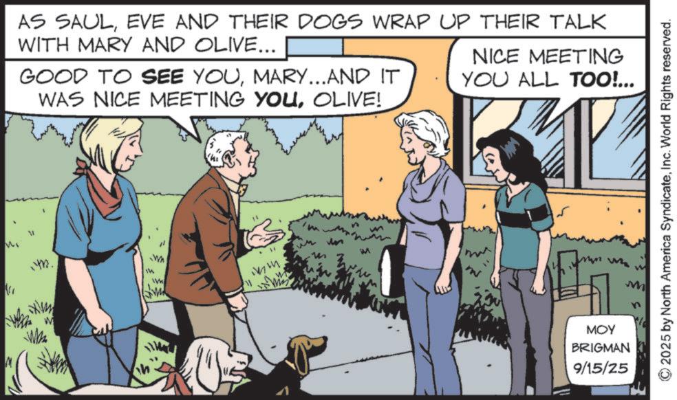 Ancient dog breeds OCR: M V AS SAULEVE AND THEIR DOGS WRAP UP THEIR TALK WITH MARY AND OLIVE... GOOD TO SEE YOUMARY...AND IT WAS NICE MEETING YOUOLIVE! NICE MEETING YOU ALL TOO!... 14. 14 Wa WH W h ww MOY BRIGMAN 9/15/25 M ©2025 by North America SyndicateInc. World Rights reserved. M V AS SAULEVE AND THEIR DOGS WRAP UP THEIR TALK WITH MARY AND OLIVE ... GOOD TO SEE YOUMARY ... AND IT WAS NICE MEETING YOUOLIVE ! NICE MEETING YOU ALL TOO ! ... 14 . 14 Wa WH W h ww MOY BRIGMAN 9/15/25 M © 2025 by North America SyndicateInc. World Rights reserved .