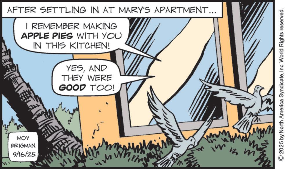 Animated cartoon OCR: AFTER SETTLING IN AT MARY'S APARTMENT... I REMEMBER MAKING APPLE PIES WITH YOU IN THIS KITCHEN! YESAND THEY WERE MOY BRIGMAN 9/16/25 GOOD TOO! ???? M m m 2025 by North America SyndicateInc. World Rights reserved. AFTER SETTLING IN AT MARY'S APARTMENT ... I REMEMBER MAKING APPLE PIES WITH YOU IN THIS KITCHEN ! YESAND THEY WERE MOY BRIGMAN 9/16/25 GOOD TOO ! ???? M m m 2025 by North America SyndicateInc. World Rights reserved .