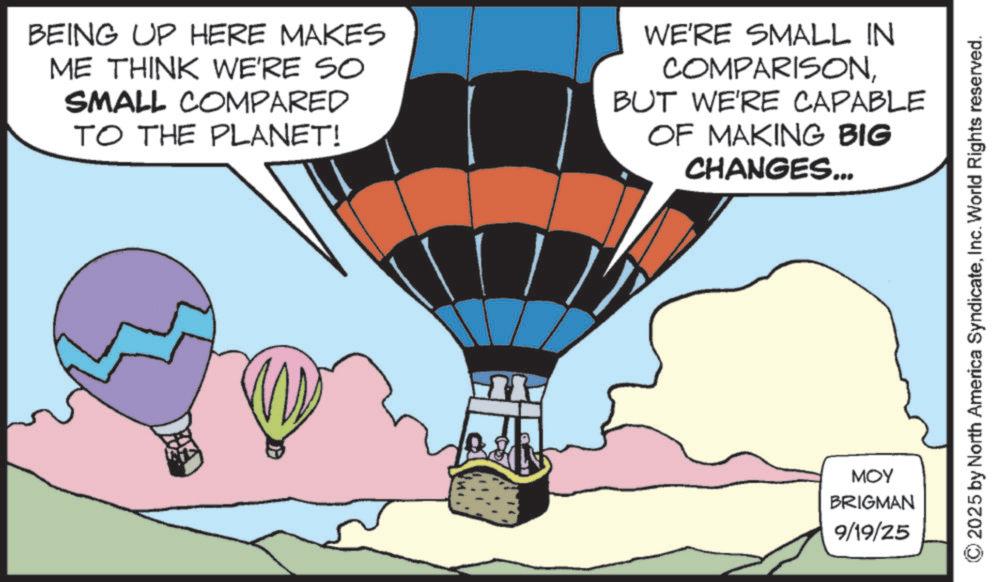 Animated cartoon OCR: BEING UP HERE MAKES ME THINK WE'RE SO SMALL COMPARED TO THE PLANET! WE'RE SMALL IN COMPARISONBUT WE'RE CAPABLE OF MAKING BIG CHANGES... MOY BRIGMAN 9/19/25 ©2025 by North America SyndicateInc. World Rights reserved. BEING UP HERE MAKES ME THINK WE'RE SO SMALL COMPARED TO THE PLANET ! WE'RE SMALL IN COMPARISONBUT WE'RE CAPABLE OF MAKING BIG CHANGES ... MOY BRIGMAN 9/19/25 © 2025 by North America SyndicateInc. World Rights reserved .