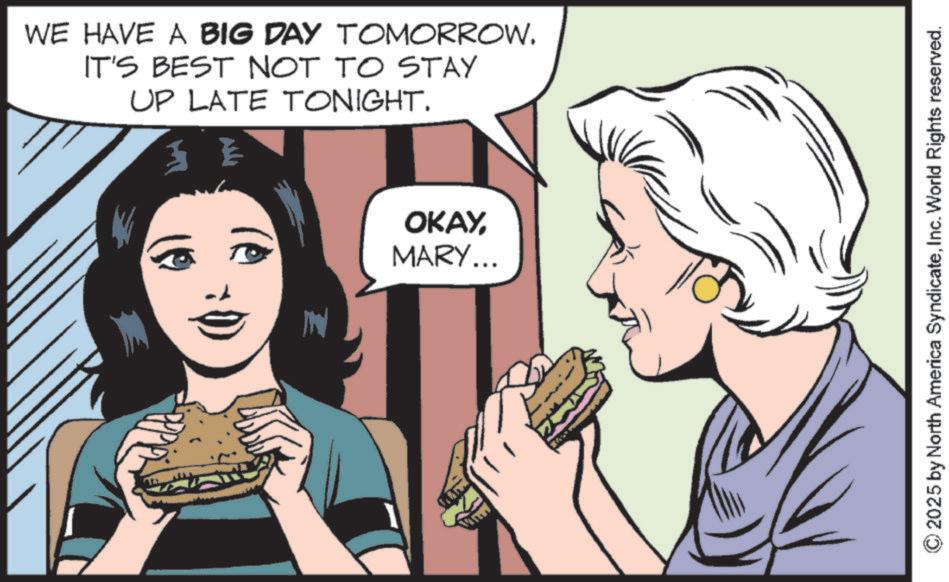 Animated cartoon OCR: WE HAVE A BIG DAY TOMORROW. IT'S BEST NOT TO STAY UP LATE TONIGHT. E N OKAYMARY... 2025 by North America SyndicateInc. World Rights reserved. WE HAVE A BIG DAY TOMORROW . IT'S BEST NOT TO STAY UP LATE TONIGHT . E N OKAYMARY ... 2025 by North America SyndicateInc. World Rights reserved .