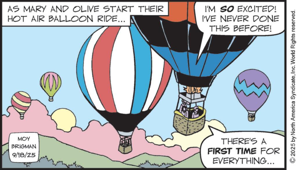 Fiction OCR: AS MARY AND OLIVE START THEIR HOT AIR BALLOON RIDE... I'M SO EXCITED! I'VE NEVER DONE THIS BEFORE! MOY BRIGMAN 9/18/25 THERE'S A FIRST TIME FOR EVERYTHING... 2025 by North America SyndicateInc. World Rights reserved. AS MARY AND OLIVE START THEIR HOT AIR BALLOON RIDE ... I'M SO EXCITED ! I'VE NEVER DONE THIS BEFORE ! MOY BRIGMAN 9/18/25 THERE'S A FIRST TIME FOR EVERYTHING ... 2025 by North America SyndicateInc. World Rights reserved .