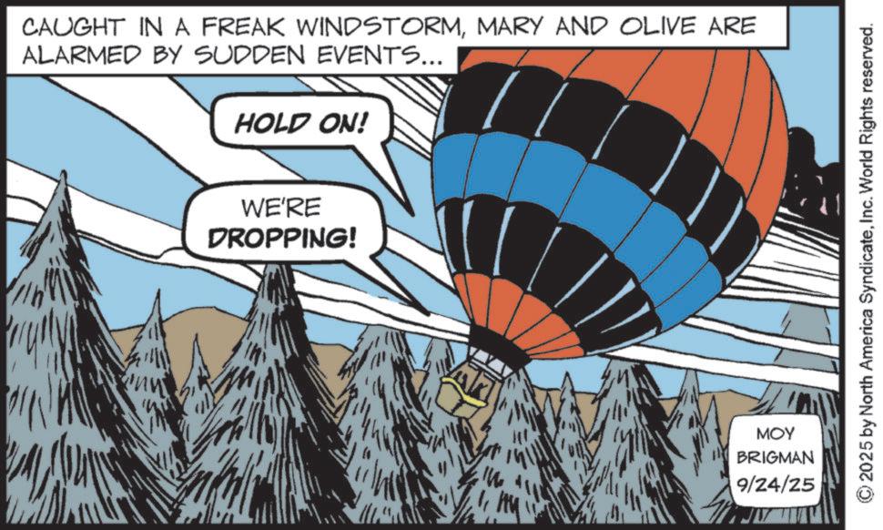 Fiction OCR: CAUGHT IN A FREAK WINDSTORMMARY AND OLIVE ARE ALARMED BY SUDDEN EVENTS... HOLD ON! WE'RE DROPPING! MOY BRIGMAN 9/24/25 2025 by North America SyndicateInc. World Rights reserved. CAUGHT IN A FREAK WINDSTORMMARY AND OLIVE ARE ALARMED BY SUDDEN EVENTS ... HOLD ON ! WE'RE DROPPING ! MOY BRIGMAN 9/24/25 2025 by North America SyndicateInc. World Rights reserved .