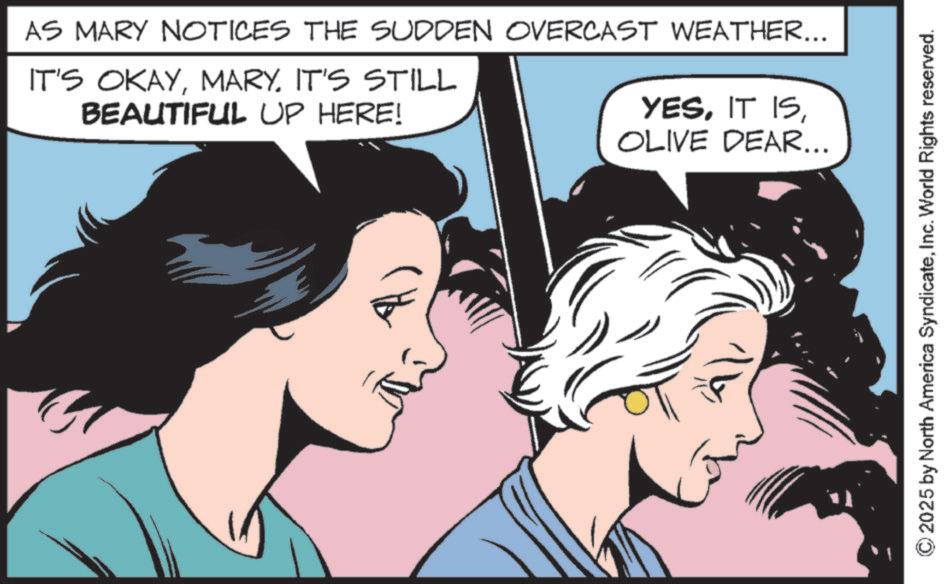 Publication OCR: AS MARY NOTICES THE SUDDEN OVERCAST WEATHER... IT'S OKAYIT'S STILL BEAUTIFUL UP HERE! YESOLIVE DEAR... N ??? © 2025 by North America SyndicateInc. World Rights reserved. AS MARY NOTICES THE SUDDEN OVERCAST WEATHER ... IT'S OKAYIT'S STILL BEAUTIFUL UP HERE ! YESIT ISOLIVE DEAR ... N ??? © 2025 by North America SyndicateInc. World Rights reserved .