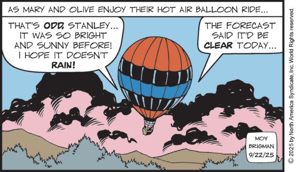 Animation OCR: AS MARY AND OLIVE ENJOY THEIR HOT AIR BALLOON RIDE... THAT'S ODDSTANLEY... IT WAS SO BRIGHT AND SUNNY BEFORE! I HOPE IT DOESN'T RAIN! THE FORECAST SAID IT'D BE CLEAR TODAY... www MOY BRIGMAN 9/22/25 2025 by North America SyndicateInc. World Rights reserved. AS MARY AND OLIVE ENJOY THEIR HOT AIR BALLOON RIDE ... THAT'S ODDSTANLEY ... IT WAS SO BRIGHT AND SUNNY BEFORE ! I HOPE IT DOESN'T RAIN ! THE FORECAST SAID IT'D BE CLEAR TODAY ... www MOY BRIGMAN 9/22/25 2025 by North America SyndicateInc. World Rights reserved .