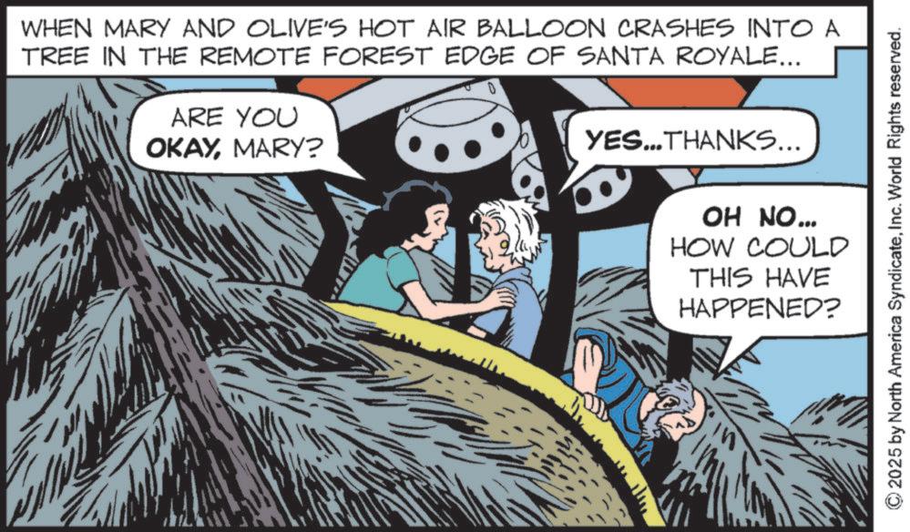 Fictional character OCR: WHEN MARY AND OLIVE'S HOT AIR BALLOON CRASHES INTO A TREE IN THE REMOTE FOREST EDGE OF SANTA ROYALE... ARE YOU OKAYMARY? YES...THANKS... OH NO... HOW COULD THIS HAVE HAPPENED? 2025 by North America SyndicateInc. World Rights reserved. WHEN MARY AND OLIVE'S HOT AIR BALLOON CRASHES INTO A TREE IN THE REMOTE FOREST EDGE OF SANTA ROYALE ... ARE YOU OKAYMARY ? YES ... THANKS ... OH NO ... HOW COULD THIS HAVE HAPPENED ? 2025 by North America SyndicateInc. World Rights reserved .