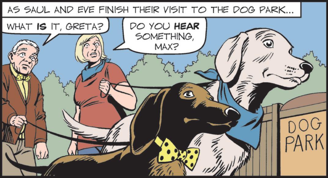 Publication OCR: AS SAUL AND EVE FINISH THEIR VISIT TO THE DOG PARK... WHAT IS ITGRETA? DO YOU HEAR SOMETHINGMAX? DOG PARK AS SAUL AND EVE FINISH THEIR VISIT TO THE DOG PARK ... WHAT IS ITGRETA ? DO YOU HEAR SOMETHINGMAX ? DOG PARK