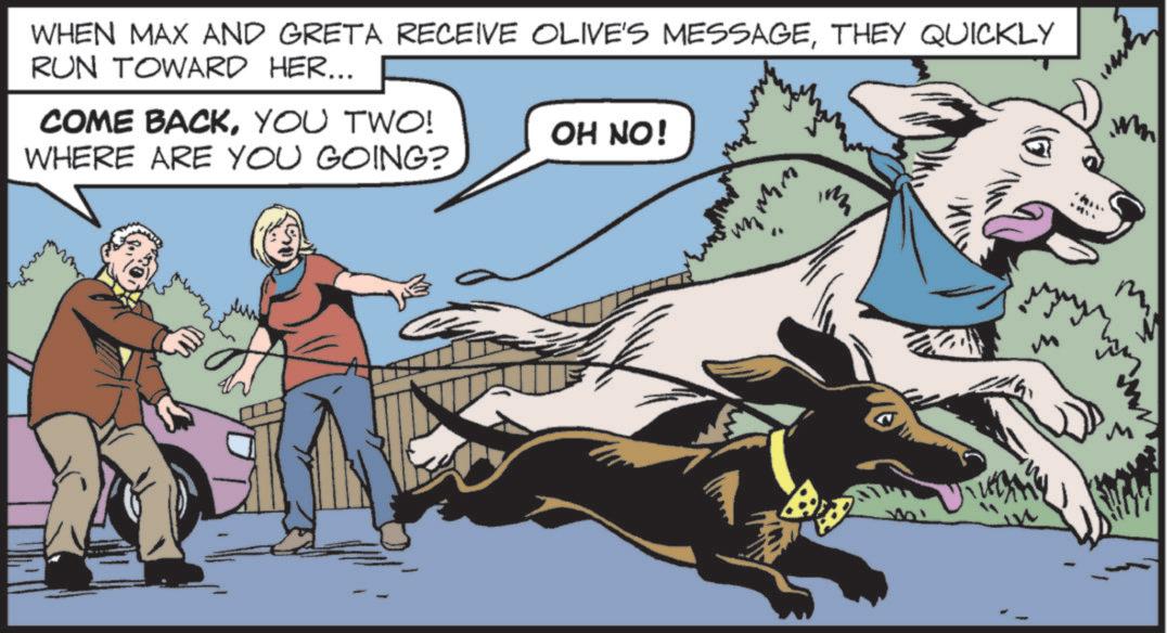 Animal training OCR: WHEN MAX AND GRETA RECEIVE OLIVE'S MESSAGETHEY QUICKLY RUN TOWARD HER... COME BACKYOU TWO! OH NO! WHERE ARE YOU GOING? ??? W B M WHEN MAX AND GRETA RECEIVE OLIVE'S MESSAGETHEY QUICKLY RUN TOWARD HER ... COME BACKYOU TWO ! OH NO ! WHERE ARE YOU GOING ? ??? W B M