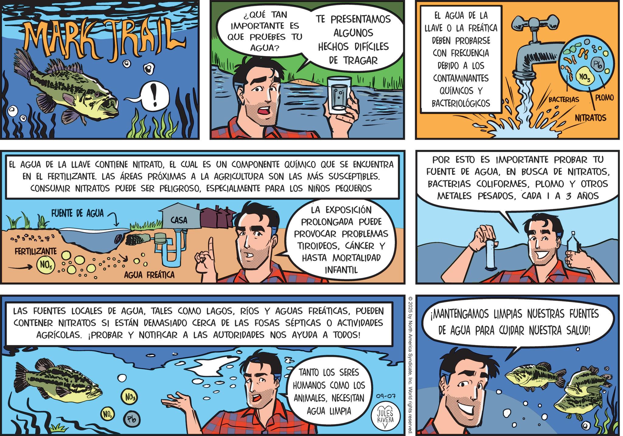 Comic book OCR: MARK JIRAIL ¿QUÉ TAN IMPORTANTE ES QUE PRUEBES TU AGUA? TE PRESENTAMOS ALGUNOS HECHOS DIFÍCILES DE TRAGAR EL AGUA DE LA LLAVE O LA FREÁTICA DEBEN PROBARSE CON FRECUENCIA DEBIDO A LOS CONTAMINANTES NO QUÍMICOS Y BACTERIOLÓGICOS BACTERIAS PLOMO NITRATOS EL AGUA DE LA LLAVE CONTIENE NITRATOEL CUAL ES UN COMPONENTE QUÍMICO QUE SE ENCUENTRA EN EL FERTILIZANTE. LAS ÁREAS PRÓXIMAS A LA AGRICULTURA SON LAS MÁS SUSCEPTIBLES. CONSUMIR NITRATOS PUEDE SER PELIGROSOESPECIALMENTE PARA LOS NIÑOS PEQUEÑOS FUENTE DE AGUA ????? CASA FERTILIZANTE ??S AGUA FREÁTICA LA EXPOSICIÓN PROLONGADA PUEDE PROVOCAR PROBLEMAS TIROIDEOSCÁNCER Y HASTA MORTALIDAD INFANTIL POR ESTO ES IMPORTANTE PROBAR TU FUENTE DE AGUAPLOMO Y OTROS METALES PESADOSCADA IA 3 AÑOS LAS FUENTES LOCALES DE AGUAPUEDEN CONTENER NITRATOS SI ESTÁN DEMASIADO CERCA DE LAS FOSAS SÉPTICAS O ACTIVIDADES AGRÍCOLAS. ¡PROBAR Y NOTIFICAR A LAS AUTORIDADES NOS AYUDA A TODOS! NO Pb TANTO LOS SERES HUMANOS COMO LOS ANIMALESNECESITAN AGUA LIMPIA 09-07 JULES RIVERA © 2025 by North America SyndicateInc. World rights reserved. MANTENGAMOS LIMPIAS NUESTRAS FUENTES DE AGUA PARA CUIDAR NUESTRA SALUD! MARK JIRAIL ¿ QUÉ TAN IMPORTANTE ES QUE PRUEBES TU AGUA ? TE PRESENTAMOS ALGUNOS HECHOS DIFÍCILES DE TRAGAR EL AGUA DE LA LLAVE O LA FREÁTICA DEBEN PROBARSE CON FRECUENCIA DEBIDO A LOS CONTAMINANTES NO QUÍMICOS Y BACTERIOLÓGICOS BACTERIAS PLOMO NITRATOS EL AGUA DE LA LLAVE CONTIENE NITRATOEL CUAL ES UN COMPONENTE QUÍMICO QUE SE ENCUENTRA EN EL FERTILIZANTE . LAS ÁREAS PRÓXIMAS A LA AGRICULTURA SON LAS MÁS SUSCEPTIBLES . CONSUMIR NITRATOS PUEDE SER PELIGROSOESPECIALMENTE PARA LOS NIÑOS PEQUEÑOS FUENTE DE AGUA ????? CASA FERTILIZANTE ??S AGUA FREÁTICA LA EXPOSICIÓN PROLONGADA PUEDE PROVOCAR PROBLEMAS TIROIDEOSCÁNCER Y HASTA MORTALIDAD INFANTIL POR ESTO ES IMPORTANTE PROBAR TU FUENTE DE AGUAEN BUSCA DE NITRATOSBACTERIAS COLIFORMESPLOMO Y OTROS METALES PESADOSCADA IA 3 AÑOS LAS FUENTES LOCALES DE AGUATALES COMO LAGOSRÍOS Y AGUAS FREÁTICASPUEDEN CONTENER NITRATOS SI ESTÁN DEMASIADO CERCA DE LAS FOSAS SÉPTICAS O ACTIVIDADES AGRÍCOLAS . ¡ PROBAR Y NOTIFICAR A LAS AUTORIDADES NOS AYUDA A TODOS ! NO Pb TANTO LOS SERES HUMANOS COMO LOS ANIMALESNECESITAN AGUA LIMPIA 09-07 JULES RIVERA © 2025 by North America SyndicateInc. World rights reserved . MANTENGAMOS LIMPIAS NUESTRAS FUENTES DE AGUA PARA CUIDAR NUESTRA SALUD !